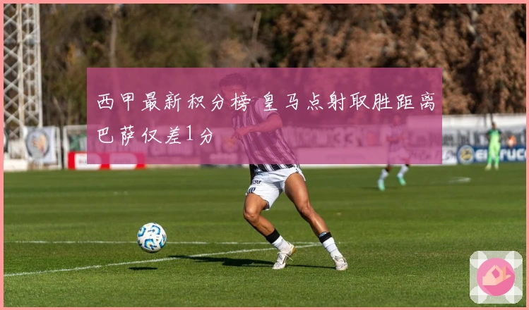 西甲最新积分榜 皇马点射取胜距离巴萨仅差1分