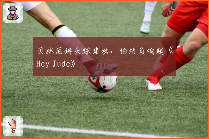贝林厄姆头球建功，伯纳乌响起《Hey Jude》